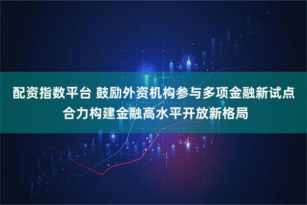 配资指数平台 鼓励外资机构参与多项金融新试点 合力构建金融高水平开放新格局