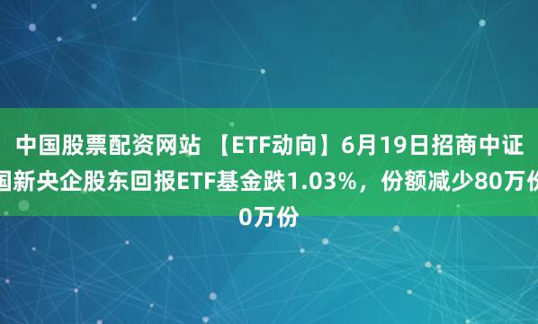 中国股票配资网站 【ETF动向】6月19日招商中证国新央企股东回报ETF基金跌1.03%，份额减少80万份