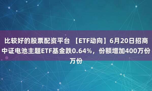 比较好的股票配资平台 【ETF动向】6月20日招商中证电池主题ETF基金跌0.64%，份额增加400万份