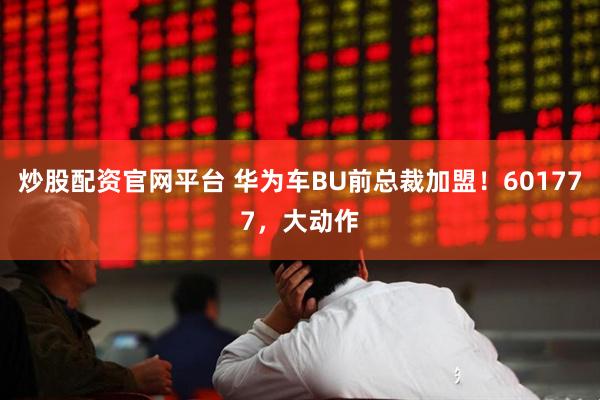 炒股配资官网平台 华为车BU前总裁加盟！601777，大动作