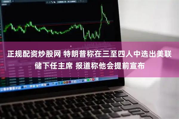 正规配资炒股网 特朗普称在三至四人中选出美联储下任主席 报道称他会提前宣布