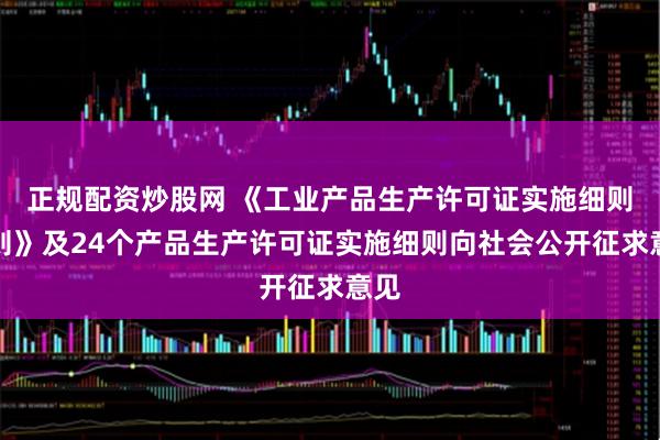 正规配资炒股网 《工业产品生产许可证实施细则通则》及24个产品生产许可证实施细则向社会公开征求意见