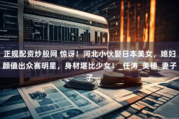 正规配资炒股网 惊讶！河北小伙娶日本美女，媳妇颜值出众赛明星，身材堪比少女！_任涛_美穗_妻子