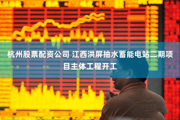 杭州股票配资公司 江西洪屏抽水蓄能电站二期项目主体工程开工
