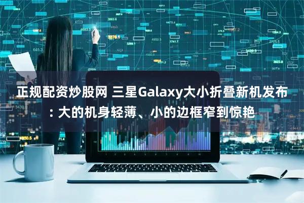 正规配资炒股网 三星Galaxy大小折叠新机发布: 大的机身轻薄、小的边框窄到惊艳