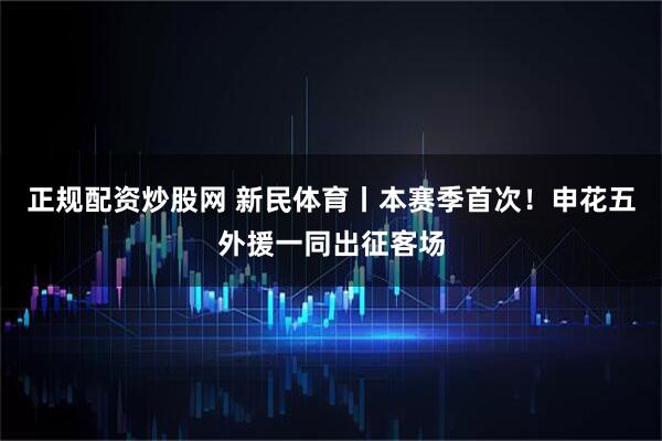 正规配资炒股网 新民体育丨本赛季首次！申花五外援一同出征客场