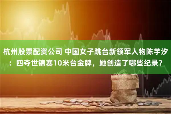 杭州股票配资公司 中国女子跳台新领军人物陈芋汐：四夺世锦赛10米台金牌，她创造了哪些纪录？