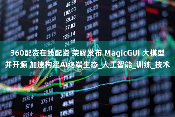 360配资在线配资 荣耀发布 MagicGUI 大模型并开源 加速构建AI终端生态_人工智能_训练_技术