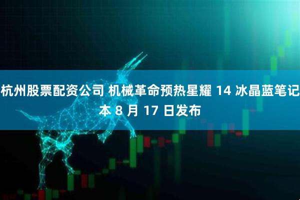 杭州股票配资公司 机械革命预热星耀 14 冰晶蓝笔记本 8 月 17 日发布