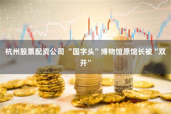 杭州股票配资公司 “国字头”博物馆原馆长被“双开”