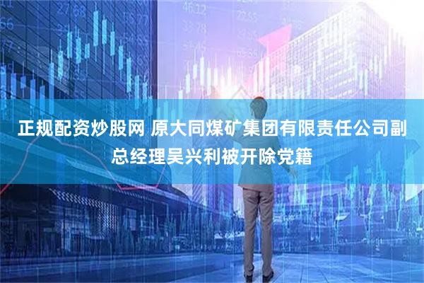 正规配资炒股网 原大同煤矿集团有限责任公司副总经理吴兴利被开除党籍