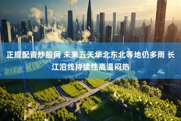 正规配资炒股网 未来五天华北东北等地仍多雨 长江沿线持续性高温闷热