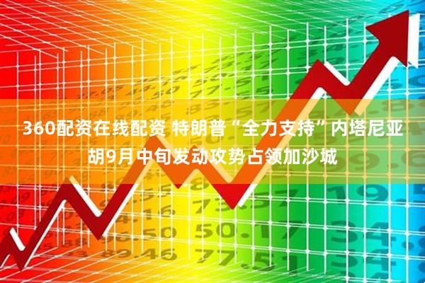 360配资在线配资 特朗普“全力支持”内塔尼亚胡9月中旬发动攻势占领加沙城