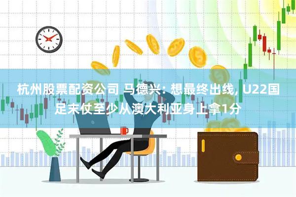 杭州股票配资公司 马德兴: 想最终出线, U22国足末仗至少从澳大利亚身上拿1分