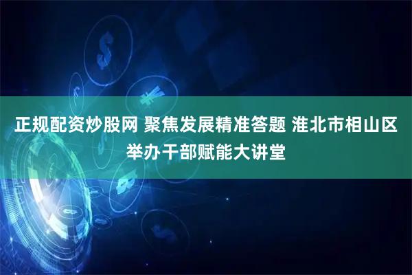正规配资炒股网 聚焦发展精准答题 淮北市相山区举办干部赋能大讲堂