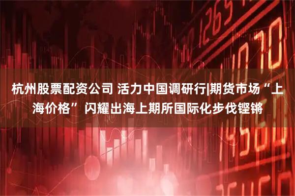 杭州股票配资公司 活力中国调研行|期货市场“上海价格” 闪耀出海上期所国际化步伐铿锵
