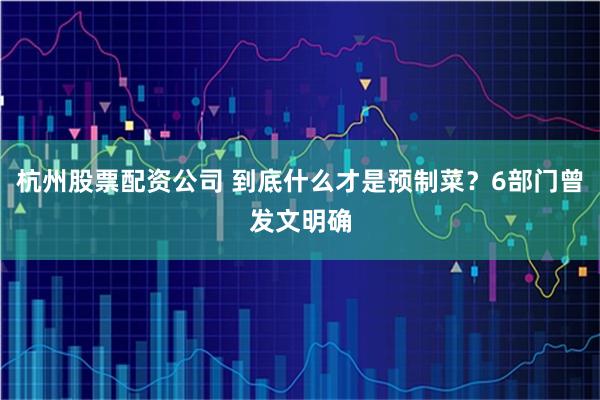 杭州股票配资公司 到底什么才是预制菜？6部门曾发文明确