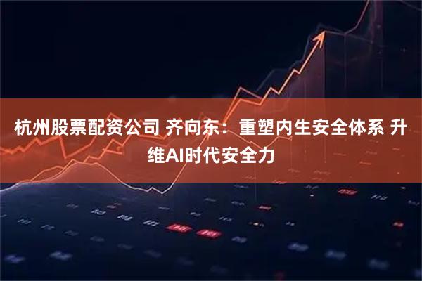 杭州股票配资公司 齐向东：重塑内生安全体系 升维AI时代安全力