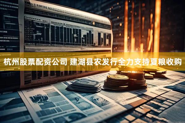 杭州股票配资公司 建湖县农发行全力支持夏粮收购