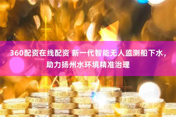 360配资在线配资 新一代智能无人监测船下水，助力扬州水环境精准治理