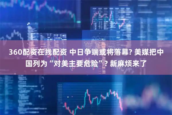 360配资在线配资 中日争端或将落幕? 美媒把中国列为“对美主要危险”? 新麻烦来了