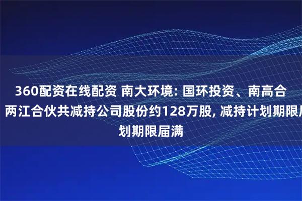 360配资在线配资 南大环境: 国环投资、南高合伙、两江合伙共减持公司股份约128万股, 减持计划期限届满