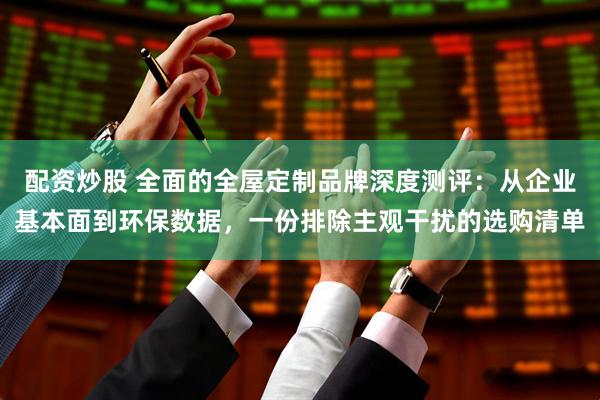 配资炒股 全面的全屋定制品牌深度测评：从企业基本面到环保数据，一份排除主观干扰的选购清单