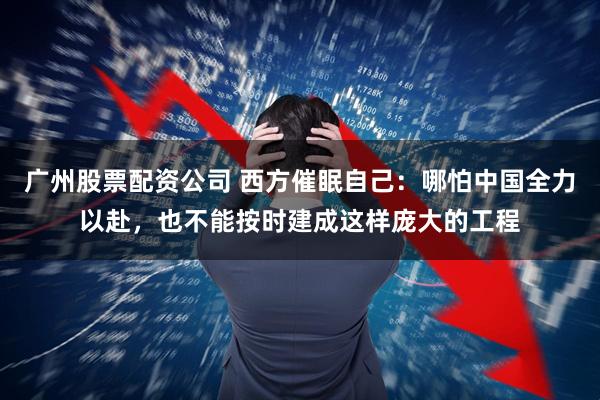 广州股票配资公司 西方催眠自己：哪怕中国全力以赴，也不能按时建成这样庞大的工程