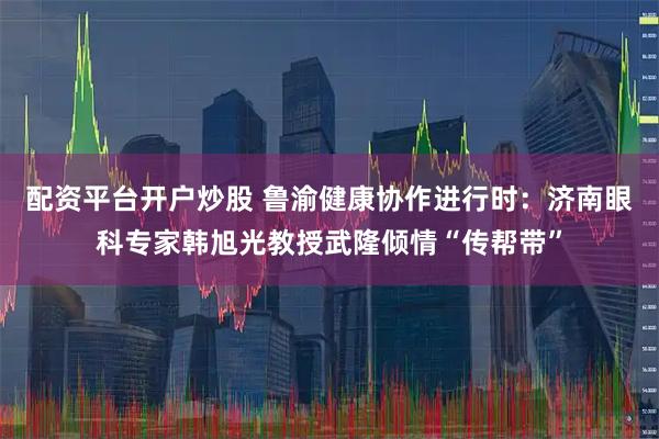 配资平台开户炒股 鲁渝健康协作进行时：济南眼科专家韩旭光教授武隆倾情“传帮带”