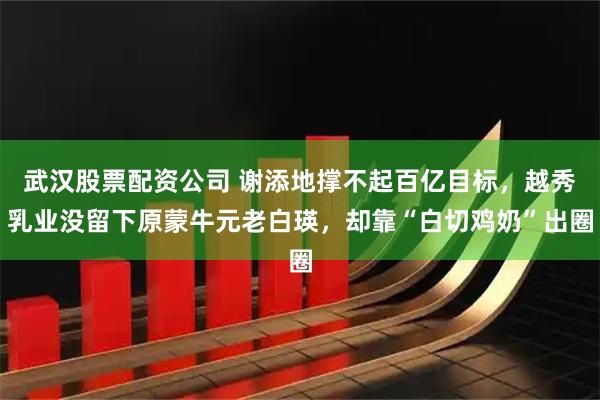 武汉股票配资公司 谢添地撑不起百亿目标，越秀乳业没留下原蒙牛元老白瑛，却靠“白切鸡奶”出圈