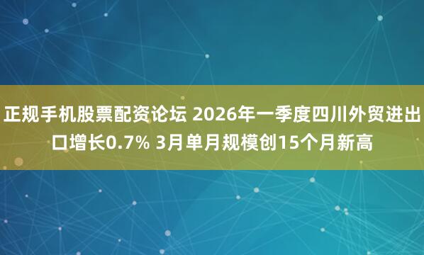 正规手机股票配资论坛 2026年一季度四川外贸进出口增长0.7% 3月单月规模创15个月新高