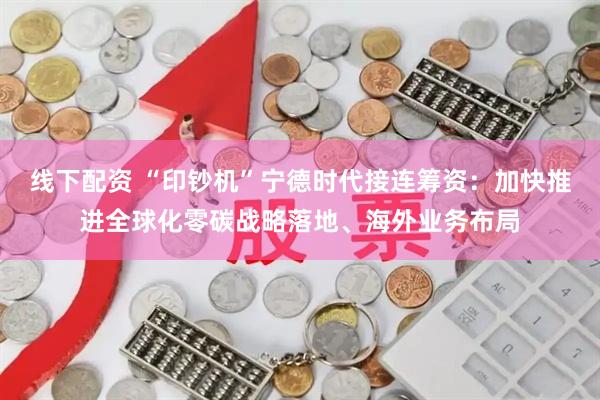 线下配资 “印钞机”宁德时代接连筹资：加快推进全球化零碳战略落地、海外业务布局