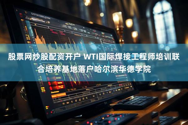 股票网炒股配资开户 WTI国际焊接工程师培训联合培养基地落户哈尔滨华德学院