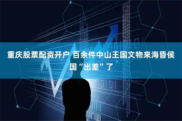 重庆股票配资开户 百余件中山王国文物来海昏侯国“出差”了