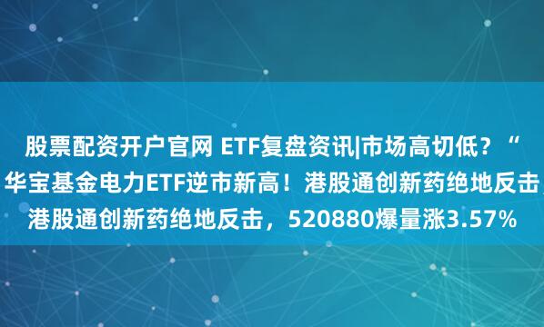 股票配资开户官网 ETF复盘资讯|市场高切低?“喝酒吃药”卷土重来,华宝基金电力ETF逆市新高!港股通创新药绝地反击,520880爆量涨3.57%