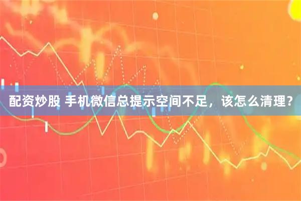 配资炒股 手机微信总提示空间不足,该怎么清理?